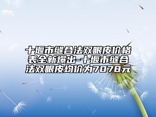 十堰市缝合法双眼皮价格表全新爆出-十堰市缝合法双眼皮均价为7078元