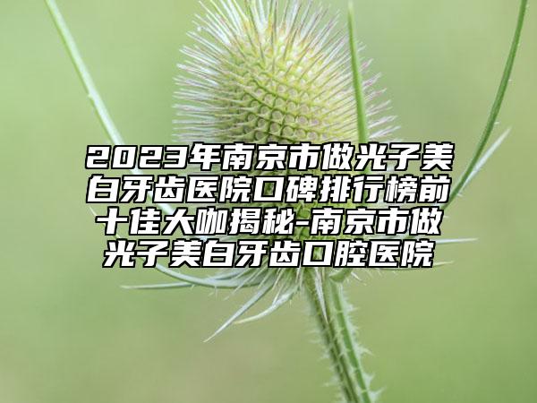 2023年南京市做光子美白牙齿医院口碑排行榜前十佳大咖揭秘-南京市做光子美白牙齿口腔医院