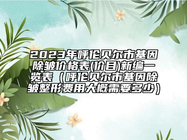 2023年呼伦贝尔市基因除皱价格表(价目)新编一览表（呼伦贝尔市基因除皱整形费用大概需要多少）