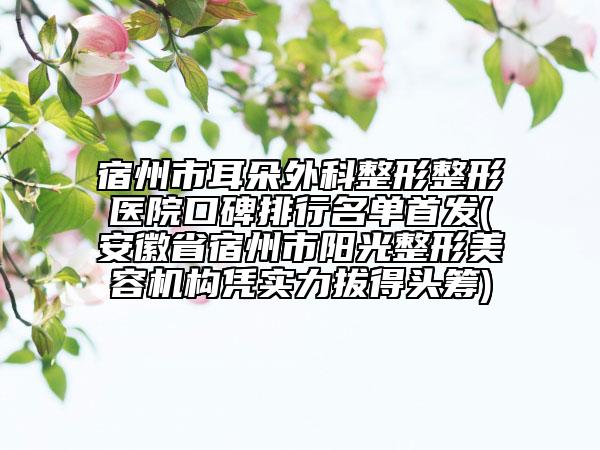 宿州市耳朵外科整形整形医院口碑排行名单首发(安徽省宿州市阳光整形美容机构凭实力拔得头筹)