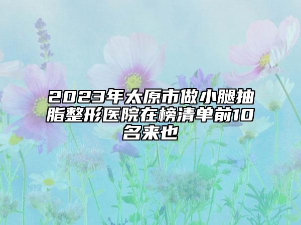 2023年太原市做小腿抽脂整形医院在榜清单前10名来也
