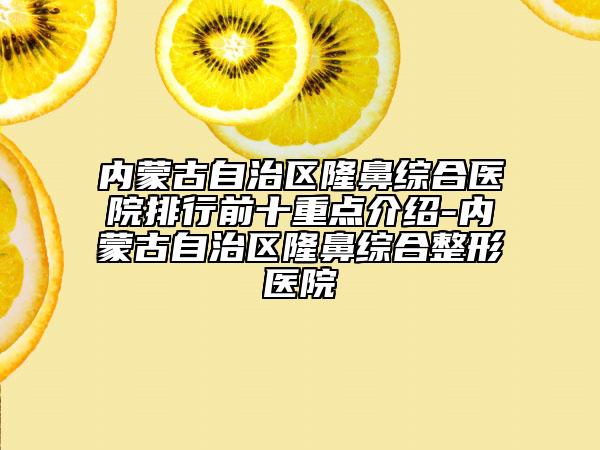 内蒙古自治区隆鼻综合医院排行前十重点介绍-内蒙古自治区隆鼻综合整形医院