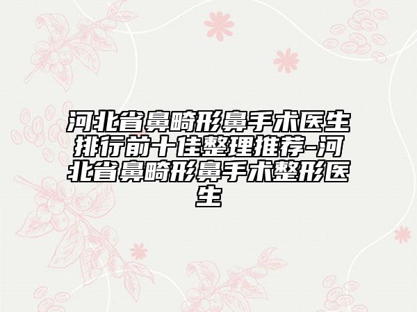河北省鼻畸形鼻手术医生排行前十佳整理推荐-河北省鼻畸形鼻手术整形医生
