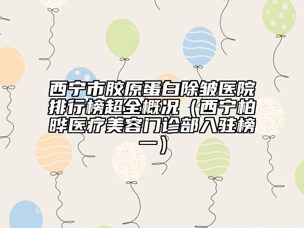 西宁市胶原蛋白除皱医院排行榜超全概况（西宁柏晔医疗美容门诊部入驻榜一）