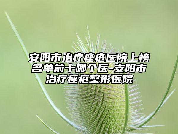 安阳市治疗痤疮医院上榜名单前十哪个医-安阳市治疗痤疮整形医院