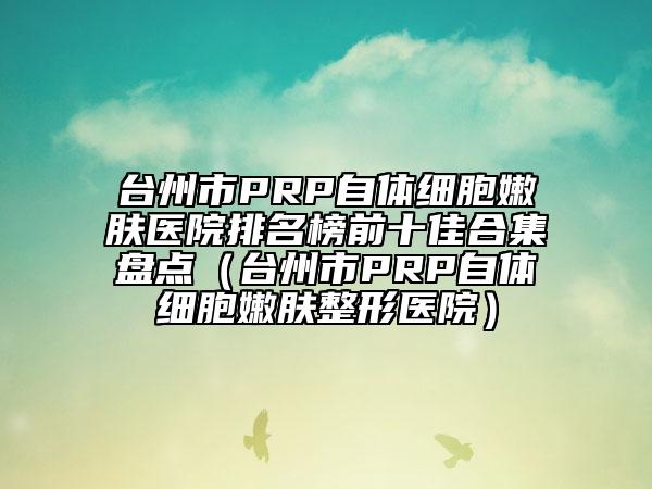 台州市PRP自体细胞嫩肤医院排名榜前十佳合集盘点（台州市PRP自体细胞嫩肤整形医院）