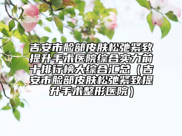 吉安市脸部皮肤松弛紧致提升手术医院综合实力前十排行榜大综合汇总（吉安市脸部皮肤松弛紧致提升手术整形医院）