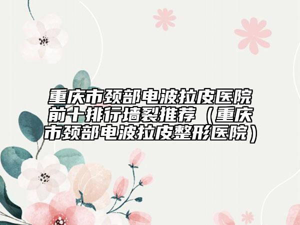 重庆市颈部电波拉皮医院前十排行墙裂推荐（重庆市颈部电波拉皮整形医院）