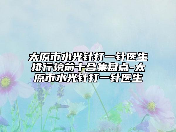 太原市水光针打一针医生排行榜前十合集盘点-太原市水光针打一针医生