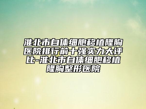 淮北市自体细胞移植隆胸医院排行前十强实力大评比-淮北市自体细胞移植隆胸整形医院