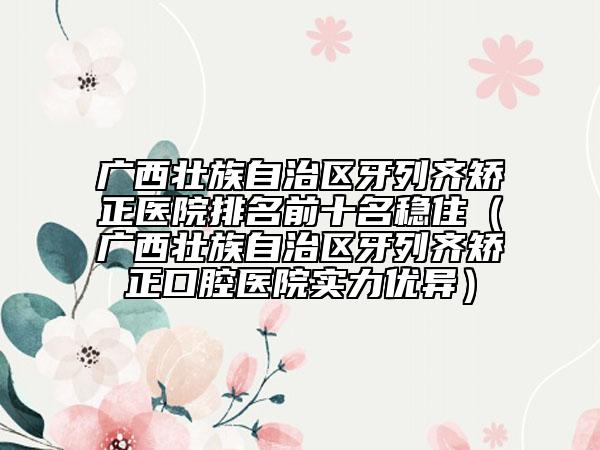 广西壮族自治区牙列齐矫正医院排名前十名稳住（广西壮族自治区牙列齐矫正口腔医院实力优异）