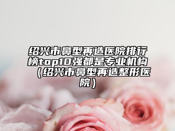 绍兴市鼻型再造医院排行榜top10强都是专业机构（绍兴市鼻型再造整形医院）