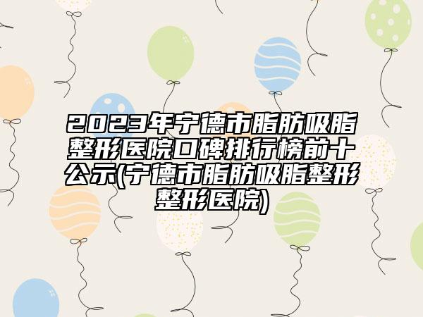 2023年宁德市脂肪吸脂整形医院口碑排行榜前十公示(宁德市脂肪吸脂整形整形医院)