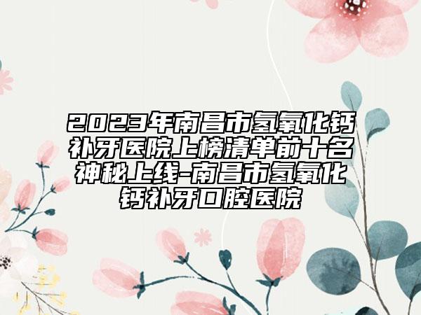 2023年南昌市氢氧化钙补牙医院上榜清单前十名神秘上线-南昌市氢氧化钙补牙口腔医院