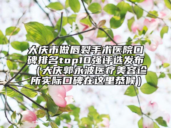 大庆市做唇裂手术医院口碑排名top10强评选发布（大庆郭永波医疗美容诊所实际口碑在这里恭候）