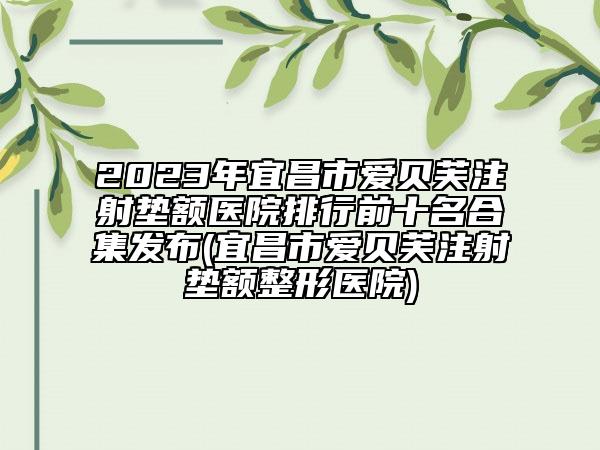 2023年宜昌市爱贝芙注射垫额医院排行前十名合集发布(宜昌市爱贝芙注射垫额整形医院)