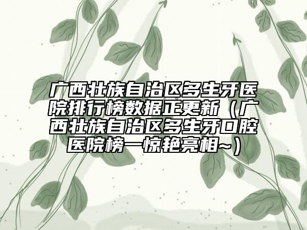 广西壮族自治区多生牙医院排行榜数据正更新（广西壮族自治区多生牙口腔医院榜一惊艳亮相~）
