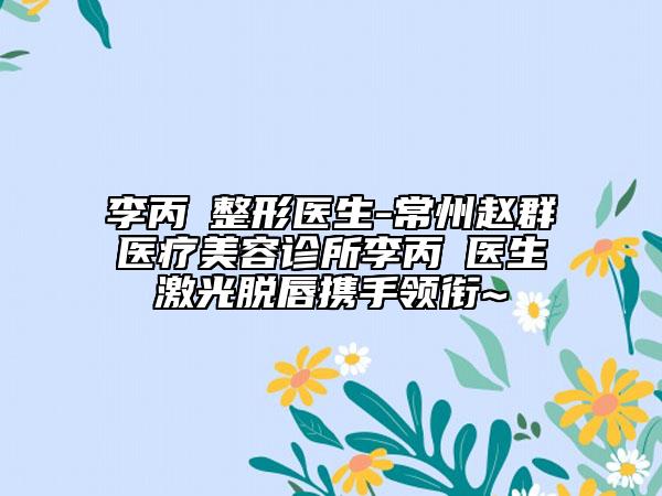 李丙濬整形医生-常州赵群医疗美容诊所李丙濬医生激光脱唇携手领衔~