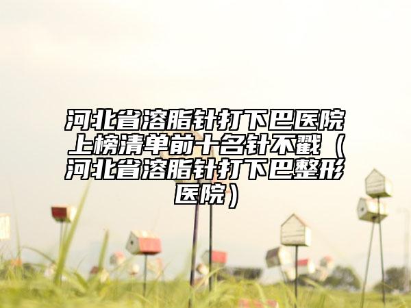 河北省溶脂针打下巴医院上榜清单前十名针不戳（河北省溶脂针打下巴整形医院）