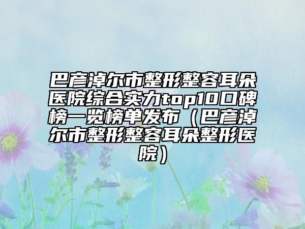 巴彦淖尔市整形整容耳朵医院综合实力top10口碑榜一览榜单发布（巴彦淖尔市整形整容耳朵整形医院）