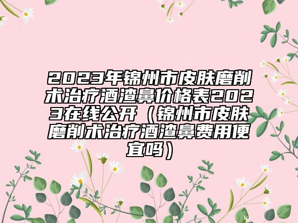 2023年锦州市皮肤磨削术治疗酒渣鼻价格表2023在线公开（锦州市皮肤磨削术治疗酒渣鼻费用便宜吗）
