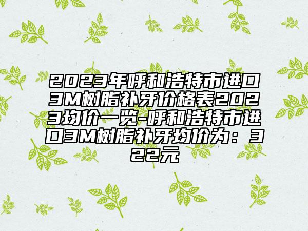 2023年呼和浩特市进口3M树脂补牙价格表2023均价一览-呼和浩特市进口3M树脂补牙均价为：322元