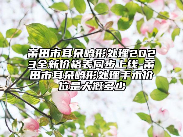 莆田市耳朵畸形处理2023全新价格表同步上线-莆田市耳朵畸形处理手术价位是大概多少