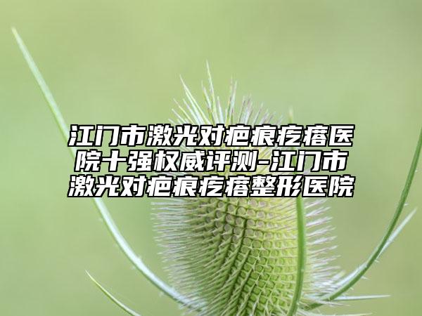江门市激光对疤痕疙瘩医院十强权威评测-江门市激光对疤痕疙瘩整形医院