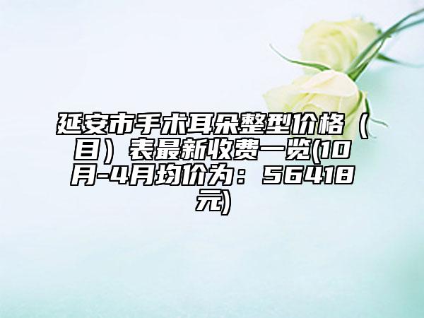延安市手术耳朵整型价格（目）表最新收费一览(10月-4月均价为：56418元)