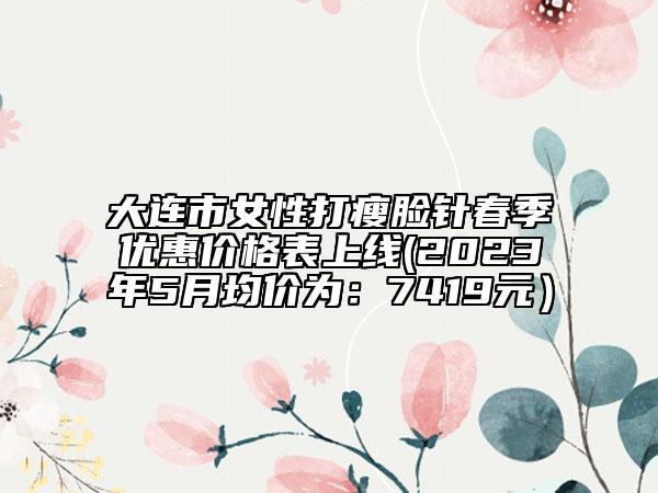 大连市女性打瘦脸针春季优惠价格表上线(2023年5月均价为：7419元）