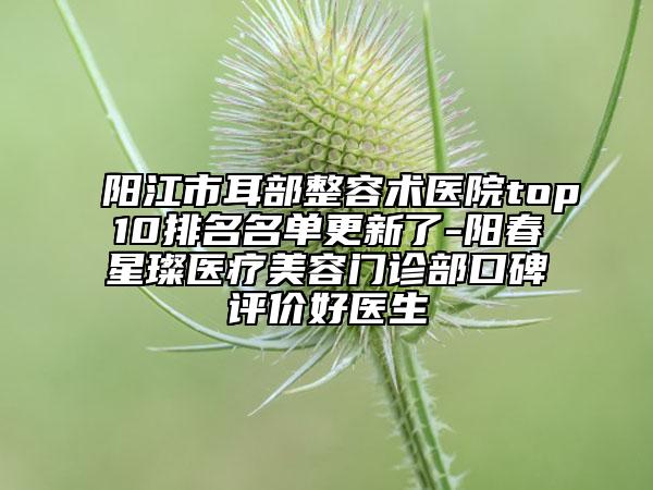 阳江市耳部整容术医院top10排名名单更新了-阳春星璨医疗美容门诊部口碑评价好医生