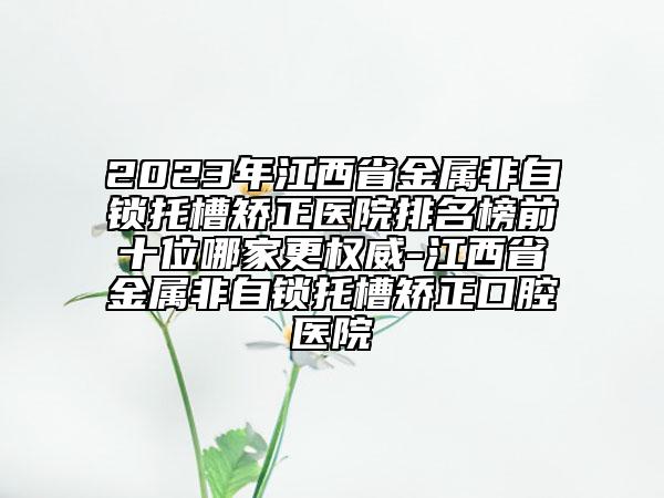 2023年江西省金属非自锁托槽矫正医院排名榜前十位哪家更权威-江西省金属非自锁托槽矫正口腔医院