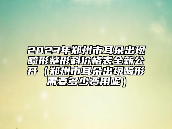 2023年郑州市耳朵出现畸形整形科价格表全新公开（郑州市耳朵出现畸形需要多少费用呢）