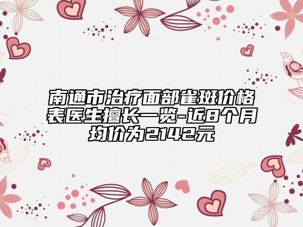 南通市治疗面部雀斑价格表医生擅长一览-近8个月均价为2142元