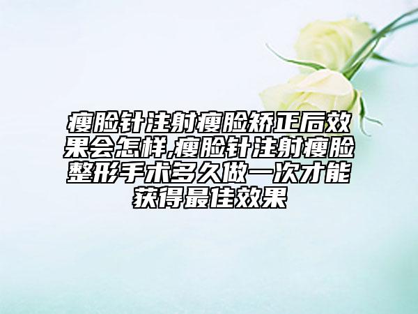 瘦脸针注射瘦脸矫正后效果会怎样,瘦脸针注射瘦脸整形手术多久做一次才能获得最佳效果