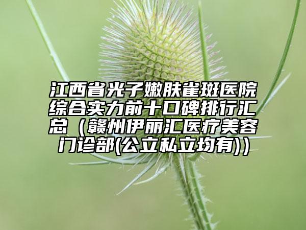 江西省光子嫩肤雀斑医院综合实力前十口碑排行汇总（赣州伊丽汇医疗美容门诊部(公立私立均有)）