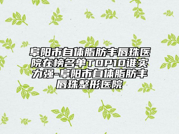 阜阳市自体脂肪丰唇珠医院在榜名单TOP10谁实力强-阜阳市自体脂肪丰唇珠整形医院