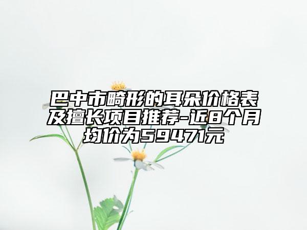 巴中市畸形的耳朵价格表及擅长项目推荐-近8个月均价为59471元