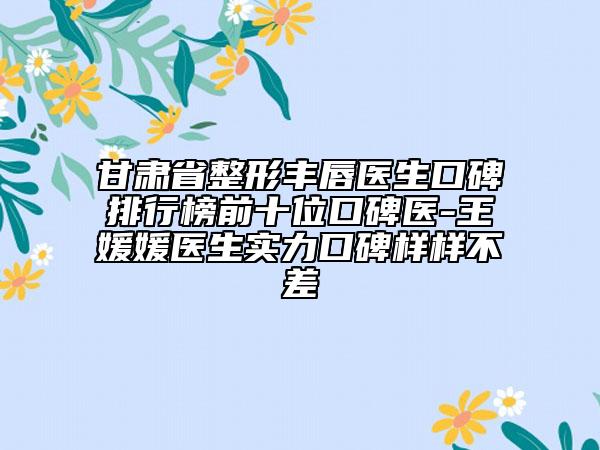甘肃省整形丰唇医生口碑排行榜前十位口碑医-王媛媛医生实力口碑样样不差