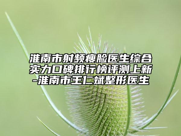 淮南市射频瘦脸医生综合实力口碑排行榜评测上新-淮南市王仁斌整形医生
