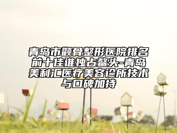 青岛市颧骨整形医院排名前十佳谁独占鳌头-青岛美利汇医疗美容诊所技术与口碑加持