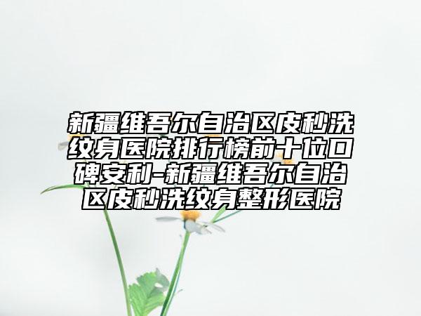 新疆维吾尔自治区皮秒洗纹身医院排行榜前十位口碑安利-新疆维吾尔自治区皮秒洗纹身整形医院