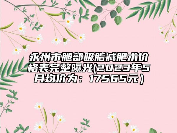 永州市腿部吸脂减肥术价格表完整曝光(2023年5月均价为：17565元）