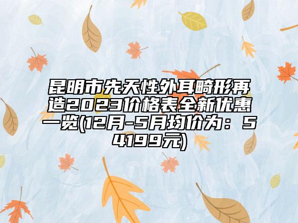 昆明市先天性外耳畸形再造2023价格表全新优惠一览(12月-5月均价为：54199元)