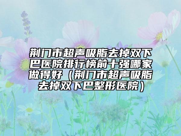 荆门市超声吸脂去掉双下巴医院排行榜前十强哪家做得好（荆门市超声吸脂去掉双下巴整形医院）