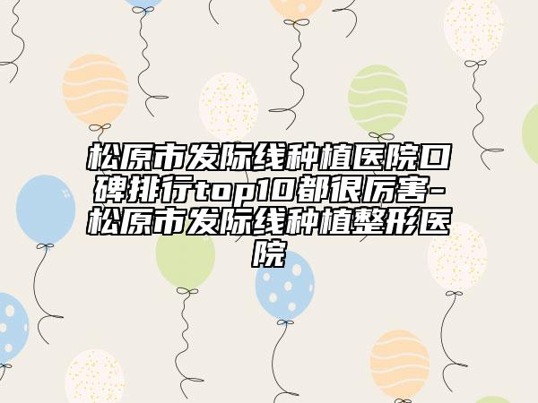 松原市发际线种植医院口碑排行top10都很厉害-松原市发际线种植整形医院