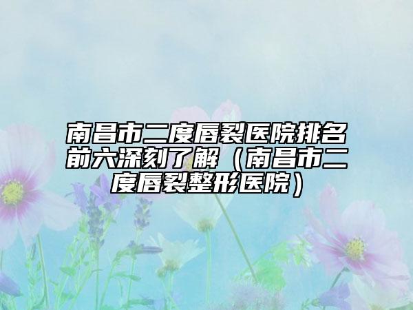 南昌市二度唇裂医院排名前六深刻了解（南昌市二度唇裂整形医院）
