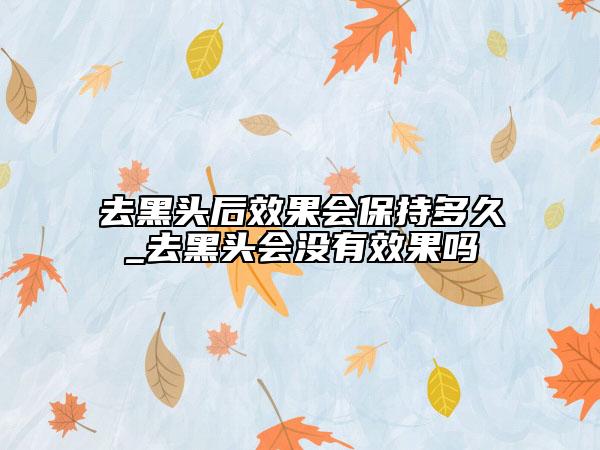 去黑头后效果会保持多久_去黑头会没有效果吗