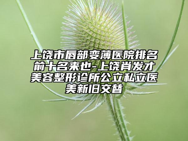 上饶市唇部变薄医院排名前十名来也-上饶肖发才美容整形诊所公立私立医美新旧交替