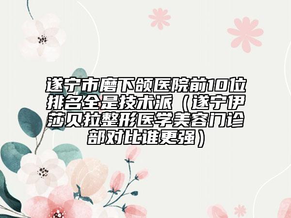 遂宁市磨下颌医院前10位排名全是技术派（遂宁伊莎贝拉整形医学美容门诊部对比谁更强）